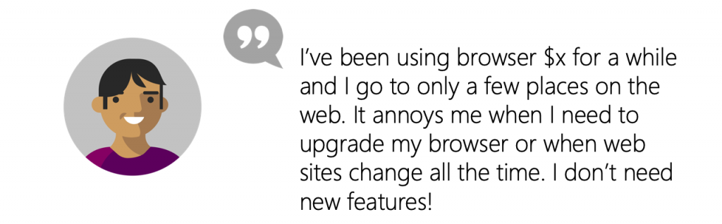 User Quote: I’ve been using browser X  for a while and I go to only a few places on the web. It annoys me when I need to upgrade my browser or when web sites change all the time. I don’t need new features!